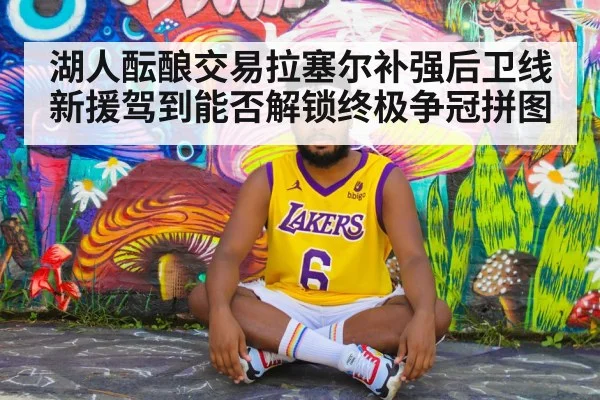 湖人酝酿交易拉塞尔补强后卫线 新援驾到能否解锁终极争冠拼图