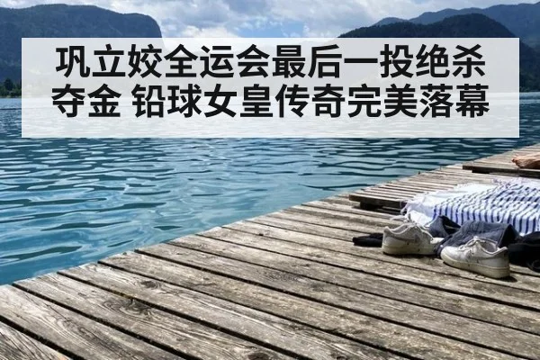 巩立姣全运会最后一投绝杀夺金 铅球女皇传奇完美落幕