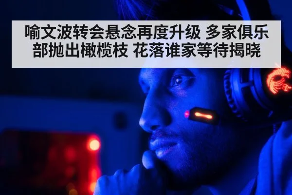 喻文波转会悬念再度升级 多家俱乐部抛出橄榄枝 花落谁家等待揭晓